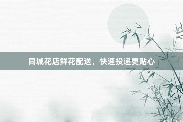 同城花店鲜花配送，快速投递更贴心